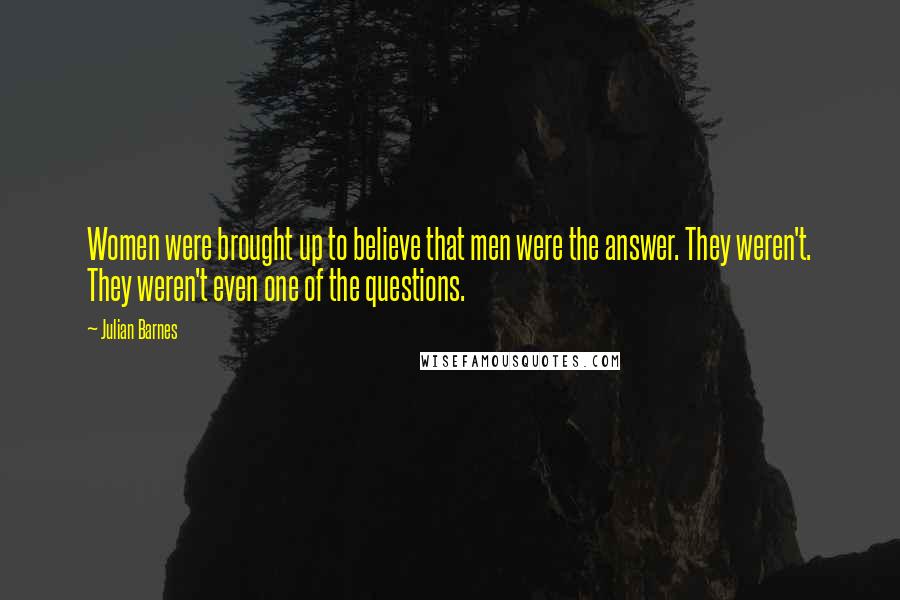 Julian Barnes Quotes: Women were brought up to believe that men were the answer. They weren't. They weren't even one of the questions.