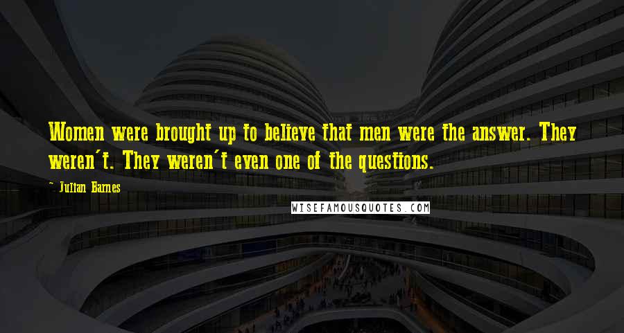 Julian Barnes Quotes: Women were brought up to believe that men were the answer. They weren't. They weren't even one of the questions.