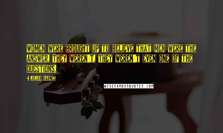 Julian Barnes Quotes: Women were brought up to believe that men were the answer. They weren't. They weren't even one of the questions.