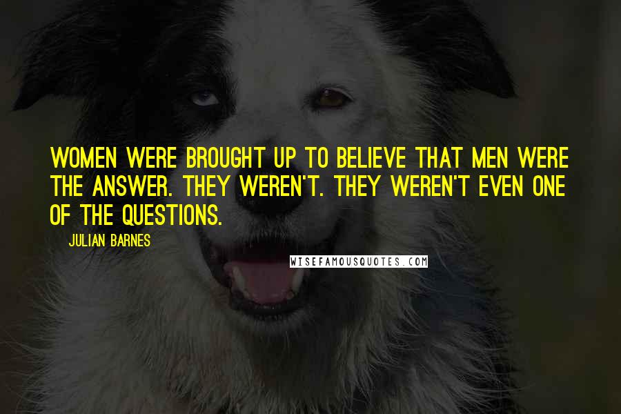 Julian Barnes Quotes: Women were brought up to believe that men were the answer. They weren't. They weren't even one of the questions.