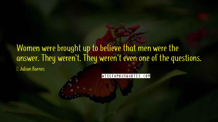 Julian Barnes Quotes: Women were brought up to believe that men were the answer. They weren't. They weren't even one of the questions.