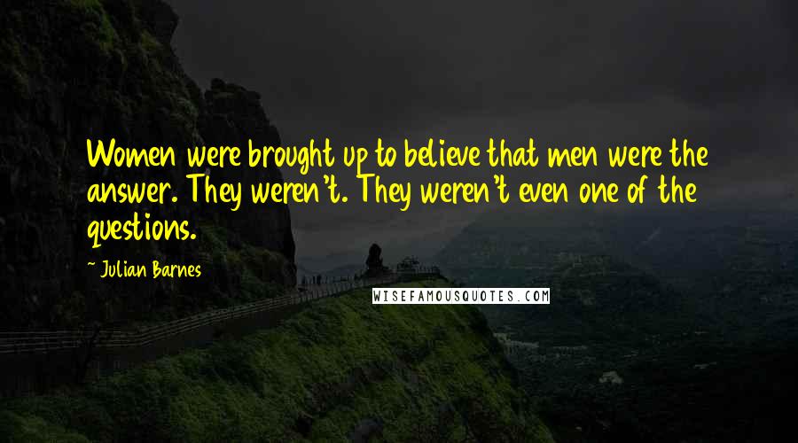 Julian Barnes Quotes: Women were brought up to believe that men were the answer. They weren't. They weren't even one of the questions.