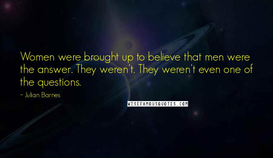 Julian Barnes Quotes: Women were brought up to believe that men were the answer. They weren't. They weren't even one of the questions.