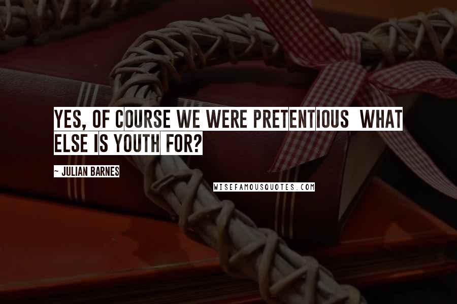 Julian Barnes Quotes: Yes, of course we were pretentious  what else is youth for?
