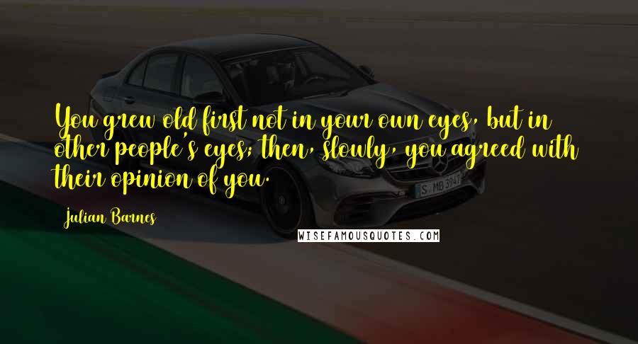 Julian Barnes Quotes: You grew old first not in your own eyes, but in other people's eyes; then, slowly, you agreed with their opinion of you.