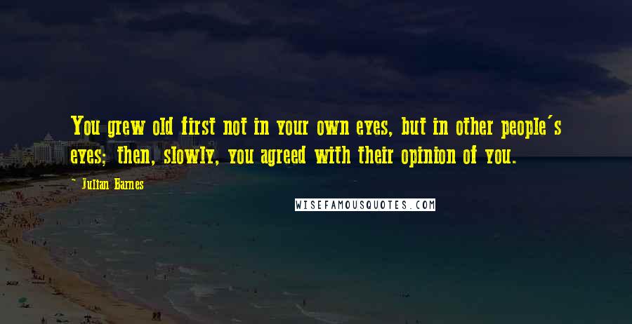 Julian Barnes Quotes: You grew old first not in your own eyes, but in other people's eyes; then, slowly, you agreed with their opinion of you.