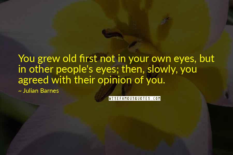 Julian Barnes Quotes: You grew old first not in your own eyes, but in other people's eyes; then, slowly, you agreed with their opinion of you.