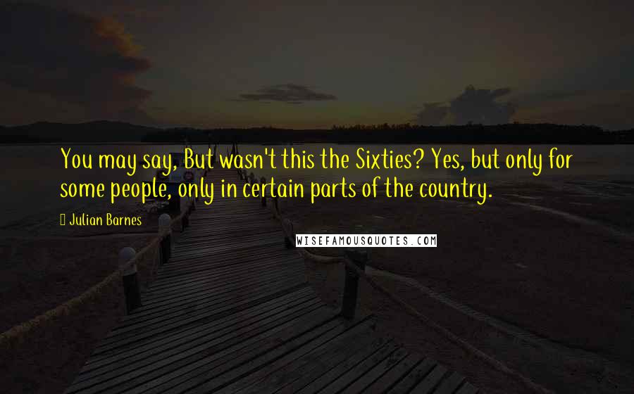 Julian Barnes Quotes: You may say, But wasn't this the Sixties? Yes, but only for some people, only in certain parts of the country.