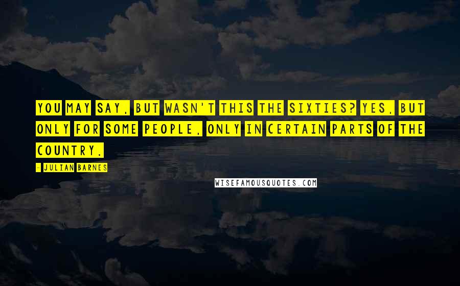 Julian Barnes Quotes: You may say, But wasn't this the Sixties? Yes, but only for some people, only in certain parts of the country.