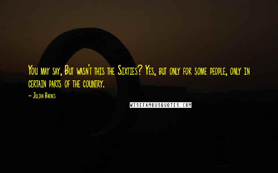 Julian Barnes Quotes: You may say, But wasn't this the Sixties? Yes, but only for some people, only in certain parts of the country.