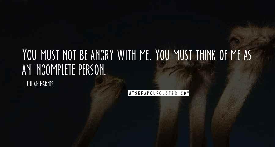 Julian Barnes Quotes: You must not be angry with me. You must think of me as an incomplete person.