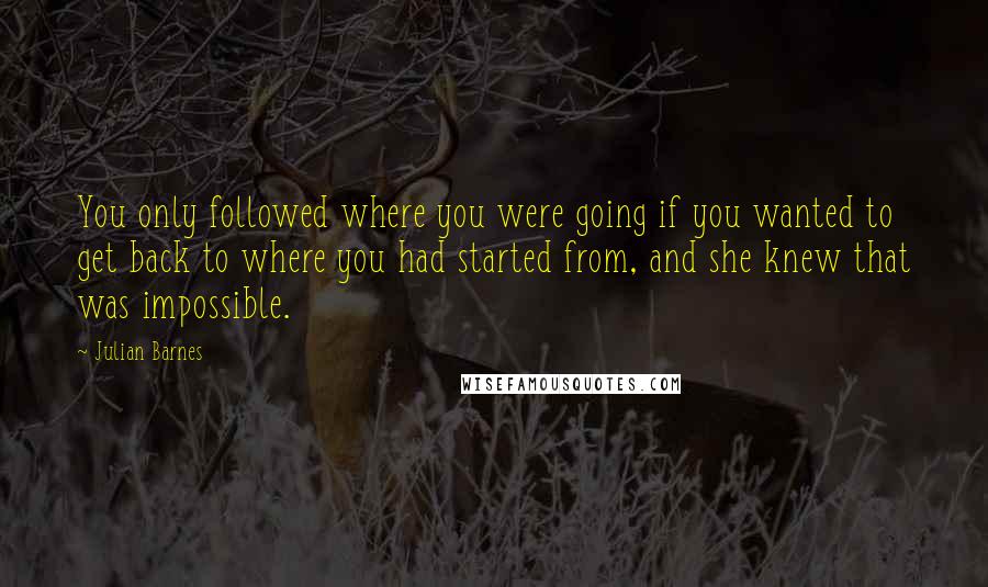 Julian Barnes Quotes: You only followed where you were going if you wanted to get back to where you had started from, and she knew that was impossible.