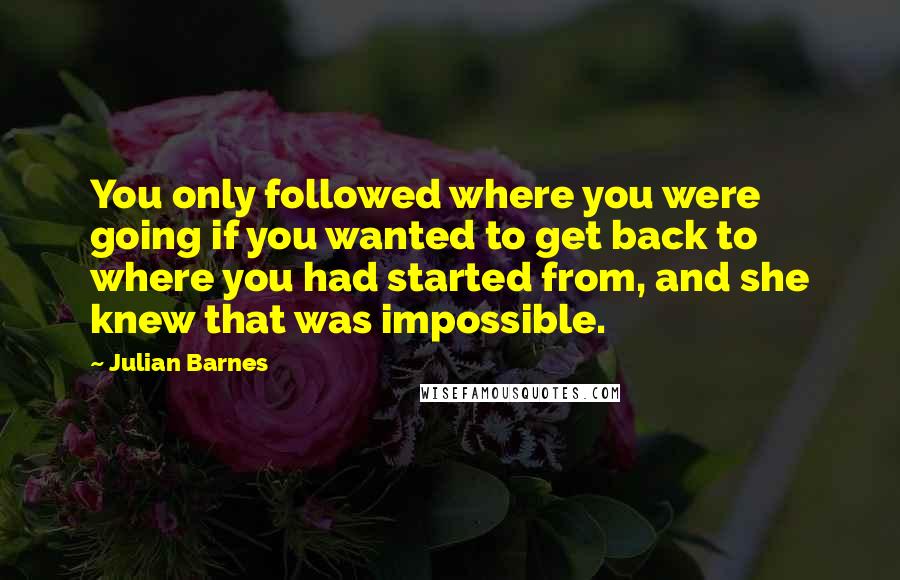 Julian Barnes Quotes: You only followed where you were going if you wanted to get back to where you had started from, and she knew that was impossible.