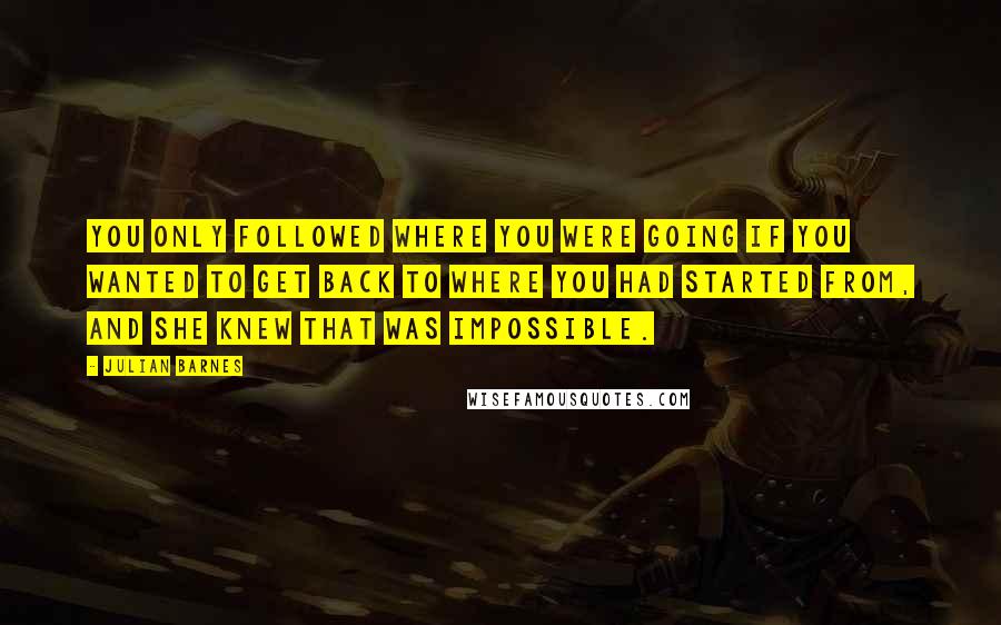 Julian Barnes Quotes: You only followed where you were going if you wanted to get back to where you had started from, and she knew that was impossible.