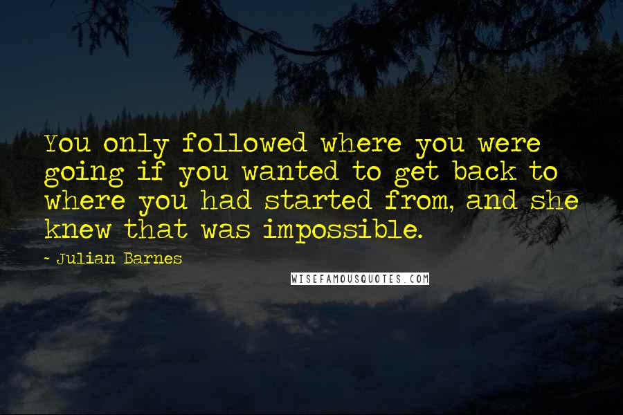 Julian Barnes Quotes: You only followed where you were going if you wanted to get back to where you had started from, and she knew that was impossible.