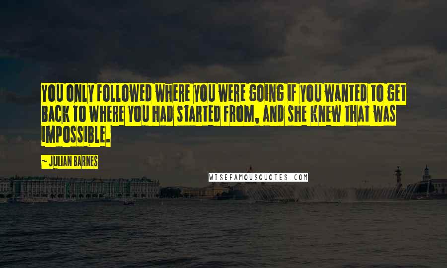 Julian Barnes Quotes: You only followed where you were going if you wanted to get back to where you had started from, and she knew that was impossible.