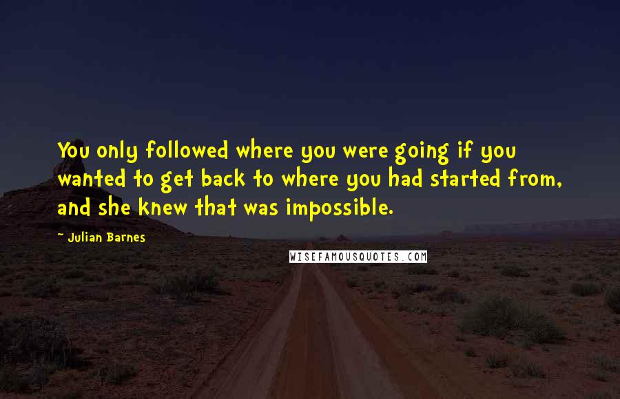 Julian Barnes Quotes: You only followed where you were going if you wanted to get back to where you had started from, and she knew that was impossible.