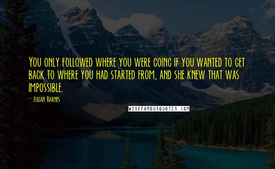 Julian Barnes Quotes: You only followed where you were going if you wanted to get back to where you had started from, and she knew that was impossible.