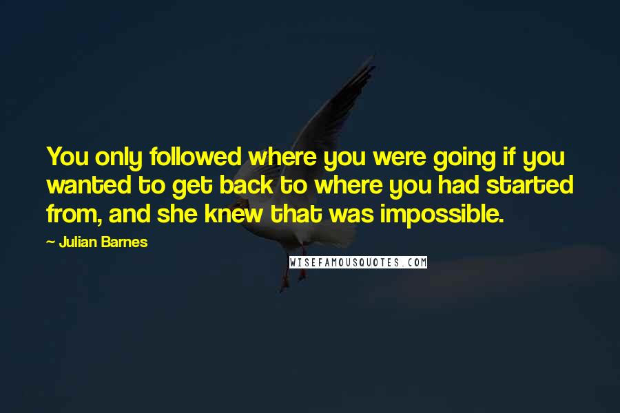 Julian Barnes Quotes: You only followed where you were going if you wanted to get back to where you had started from, and she knew that was impossible.