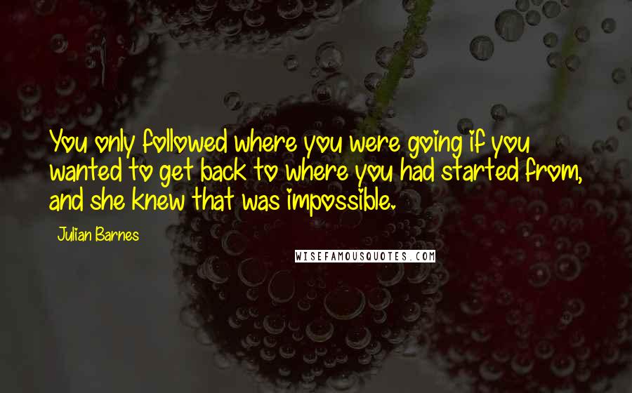 Julian Barnes Quotes: You only followed where you were going if you wanted to get back to where you had started from, and she knew that was impossible.