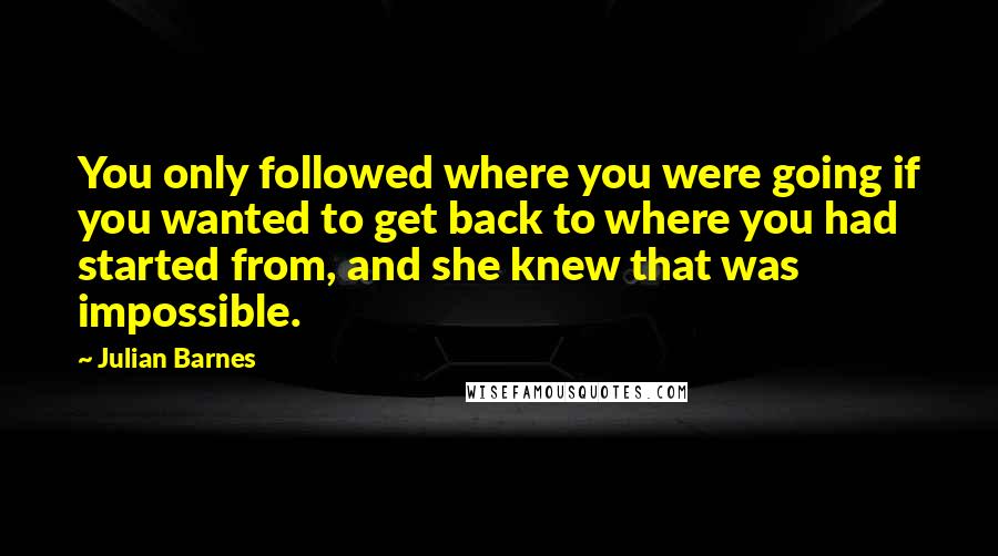 Julian Barnes Quotes: You only followed where you were going if you wanted to get back to where you had started from, and she knew that was impossible.