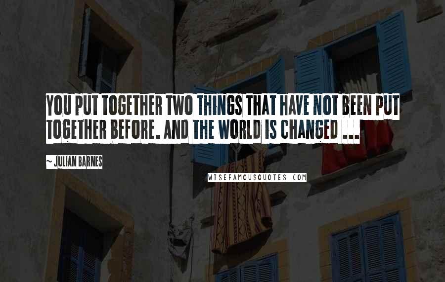 Julian Barnes Quotes: You put together two things that have not been put together before. And the world is changed ...