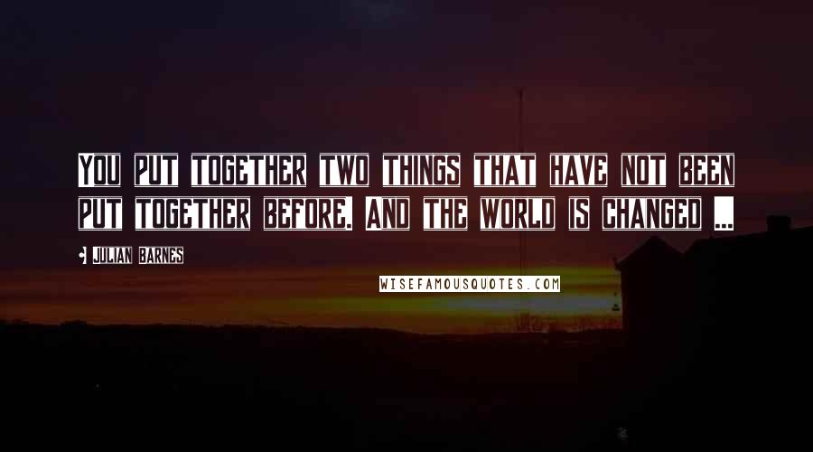 Julian Barnes Quotes: You put together two things that have not been put together before. And the world is changed ...