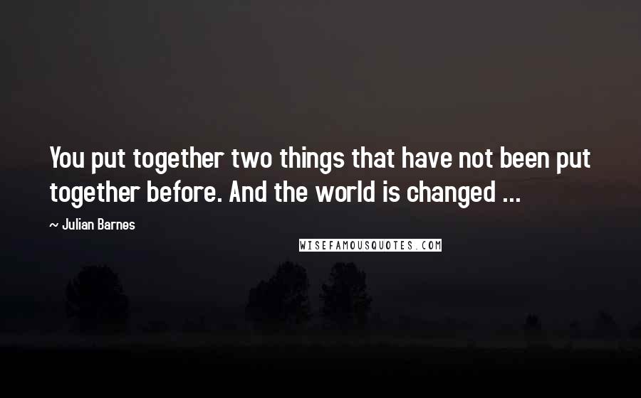 Julian Barnes Quotes: You put together two things that have not been put together before. And the world is changed ...