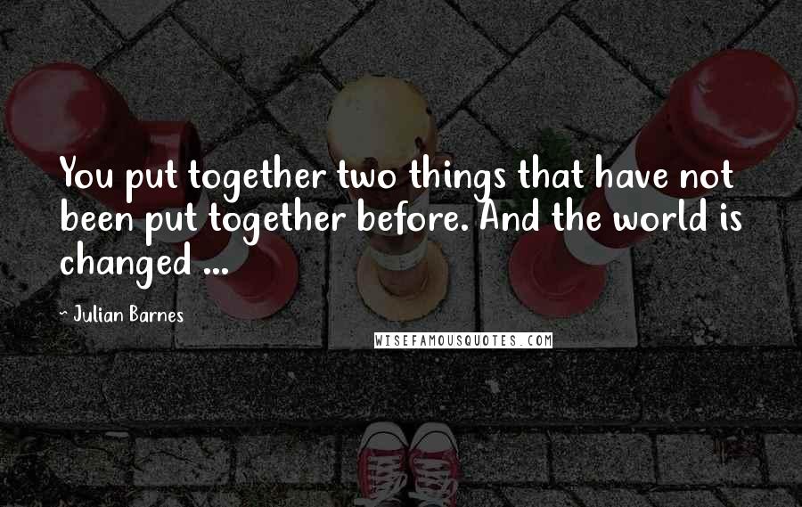 Julian Barnes Quotes: You put together two things that have not been put together before. And the world is changed ...