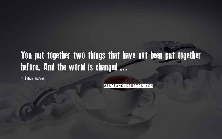 Julian Barnes Quotes: You put together two things that have not been put together before. And the world is changed ...