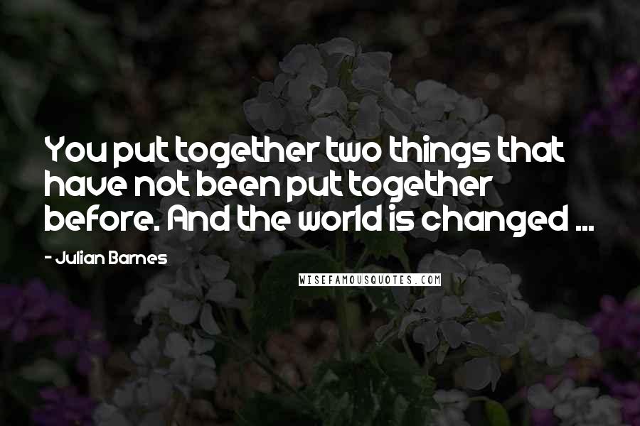 Julian Barnes Quotes: You put together two things that have not been put together before. And the world is changed ...