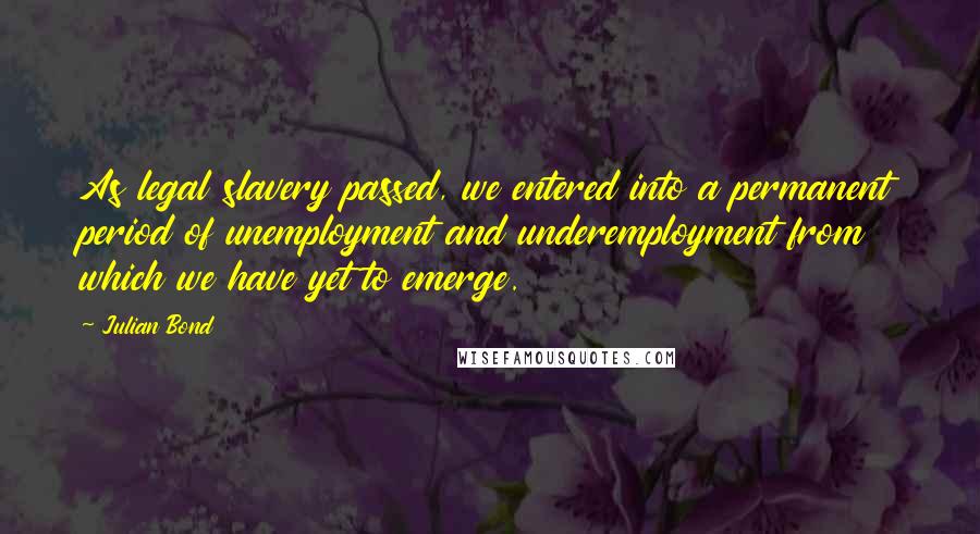 Julian Bond Quotes: As legal slavery passed, we entered into a permanent period of unemployment and underemployment from which we have yet to emerge.