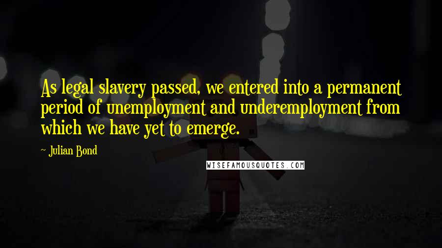 Julian Bond Quotes: As legal slavery passed, we entered into a permanent period of unemployment and underemployment from which we have yet to emerge.