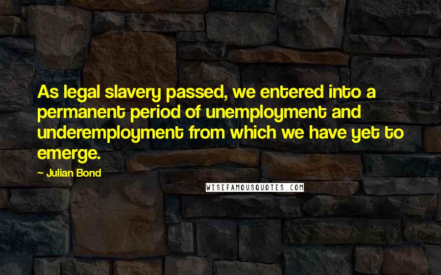 Julian Bond Quotes: As legal slavery passed, we entered into a permanent period of unemployment and underemployment from which we have yet to emerge.