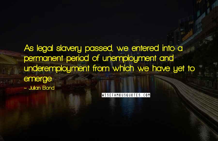 Julian Bond Quotes: As legal slavery passed, we entered into a permanent period of unemployment and underemployment from which we have yet to emerge.