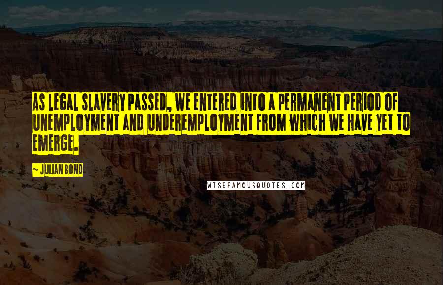 Julian Bond Quotes: As legal slavery passed, we entered into a permanent period of unemployment and underemployment from which we have yet to emerge.