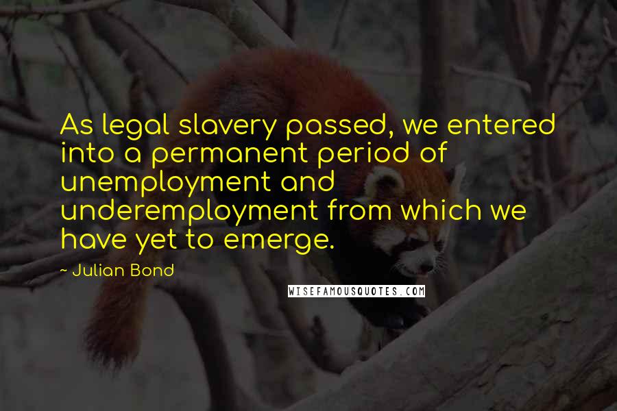 Julian Bond Quotes: As legal slavery passed, we entered into a permanent period of unemployment and underemployment from which we have yet to emerge.