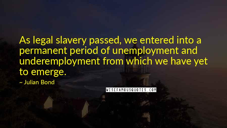 Julian Bond Quotes: As legal slavery passed, we entered into a permanent period of unemployment and underemployment from which we have yet to emerge.