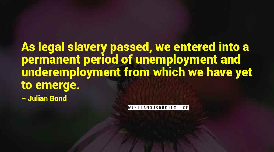 Julian Bond Quotes: As legal slavery passed, we entered into a permanent period of unemployment and underemployment from which we have yet to emerge.