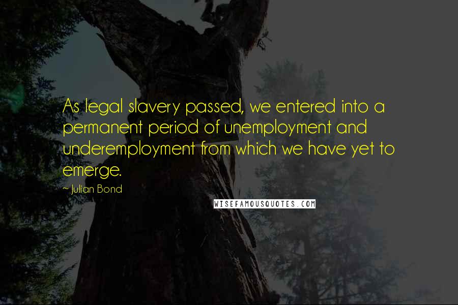 Julian Bond Quotes: As legal slavery passed, we entered into a permanent period of unemployment and underemployment from which we have yet to emerge.