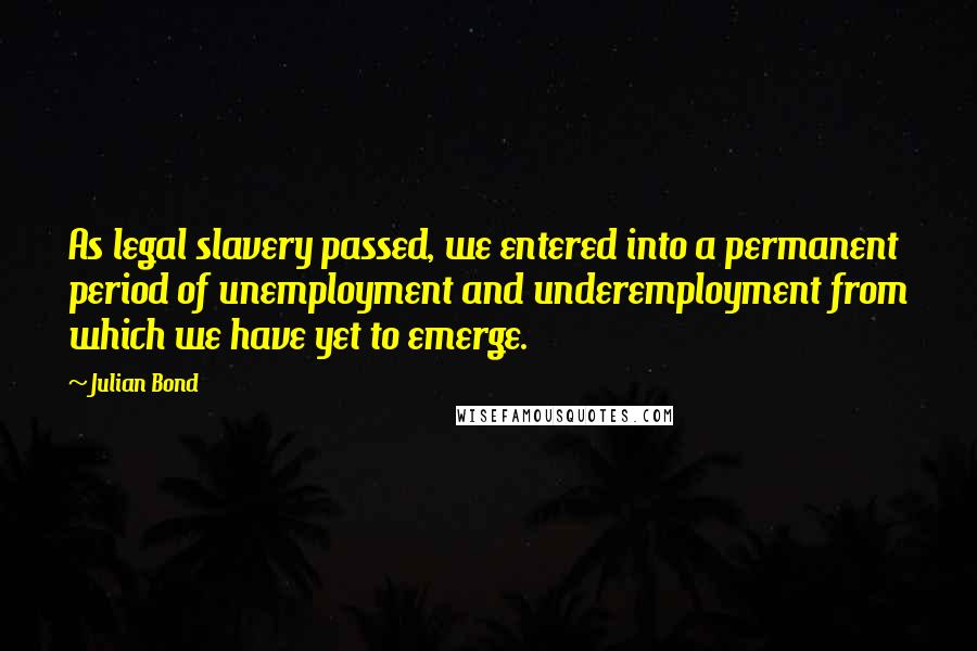 Julian Bond Quotes: As legal slavery passed, we entered into a permanent period of unemployment and underemployment from which we have yet to emerge.