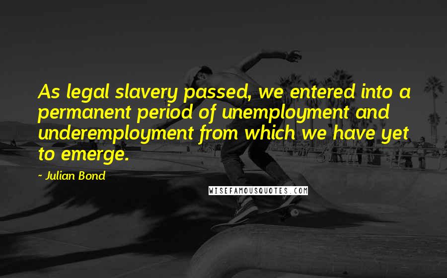 Julian Bond Quotes: As legal slavery passed, we entered into a permanent period of unemployment and underemployment from which we have yet to emerge.