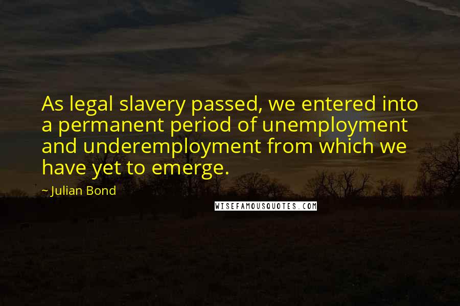 Julian Bond Quotes: As legal slavery passed, we entered into a permanent period of unemployment and underemployment from which we have yet to emerge.