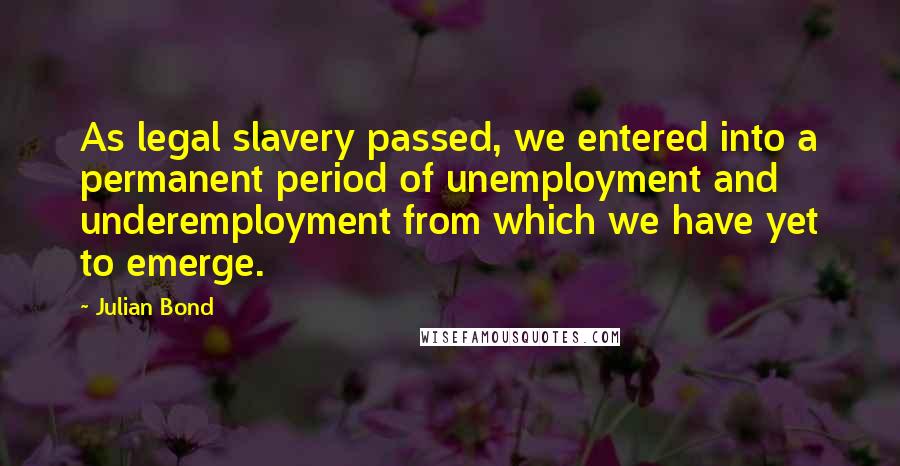 Julian Bond Quotes: As legal slavery passed, we entered into a permanent period of unemployment and underemployment from which we have yet to emerge.