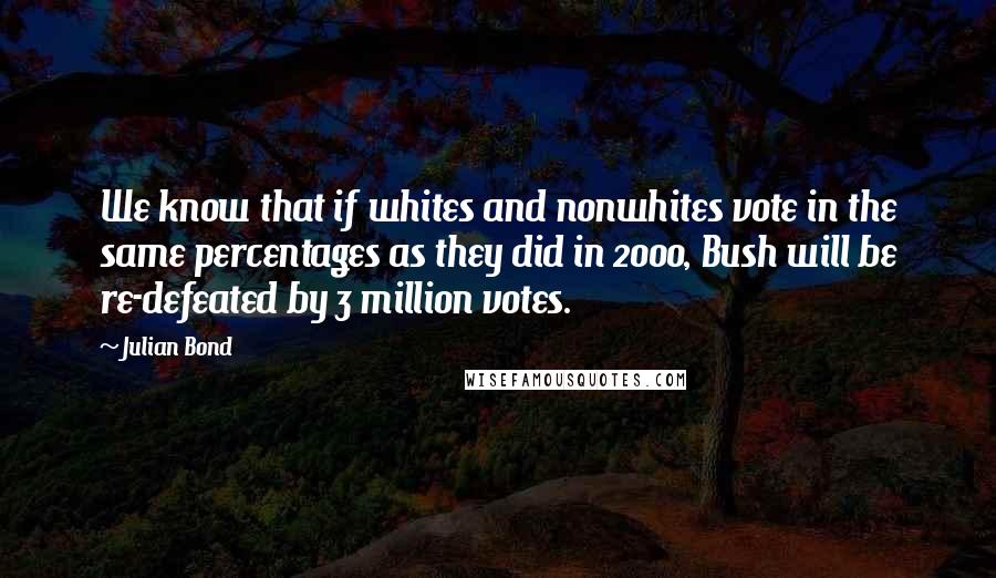 Julian Bond Quotes: We know that if whites and nonwhites vote in the same percentages as they did in 2000, Bush will be re-defeated by 3 million votes.