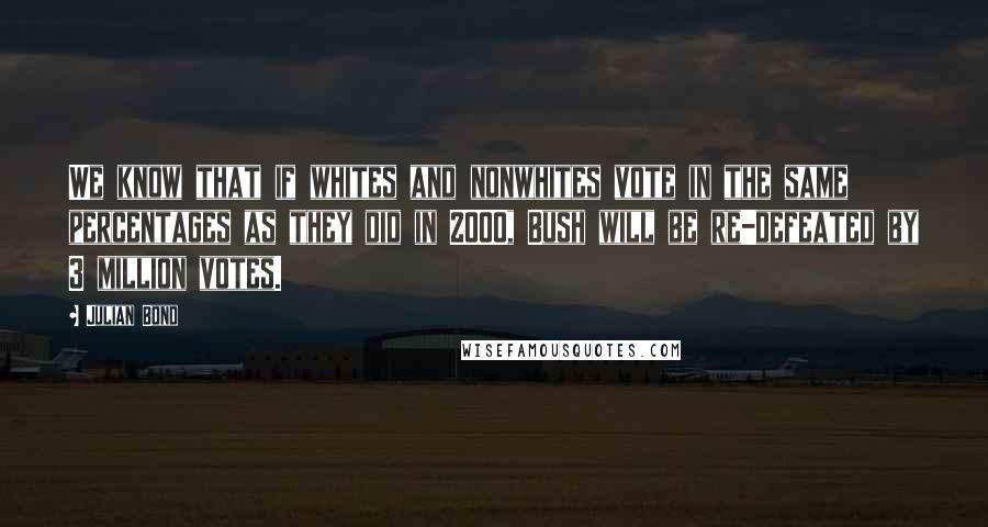 Julian Bond Quotes: We know that if whites and nonwhites vote in the same percentages as they did in 2000, Bush will be re-defeated by 3 million votes.