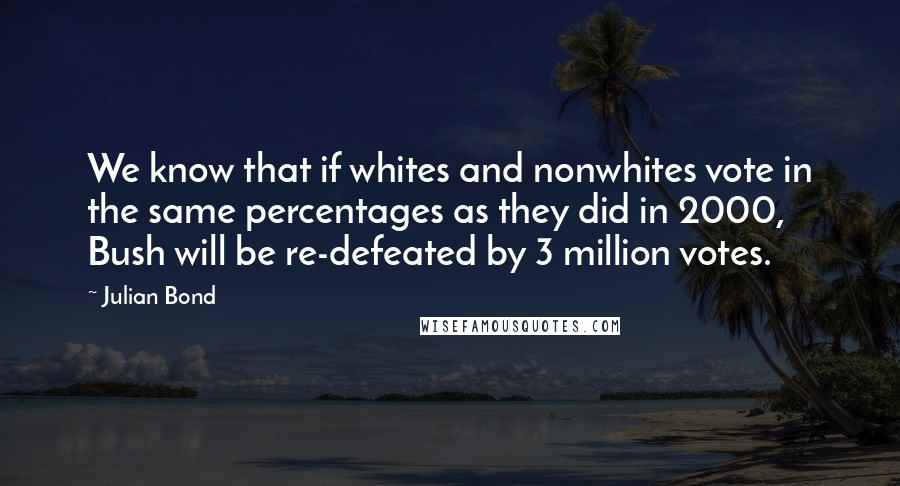 Julian Bond Quotes: We know that if whites and nonwhites vote in the same percentages as they did in 2000, Bush will be re-defeated by 3 million votes.