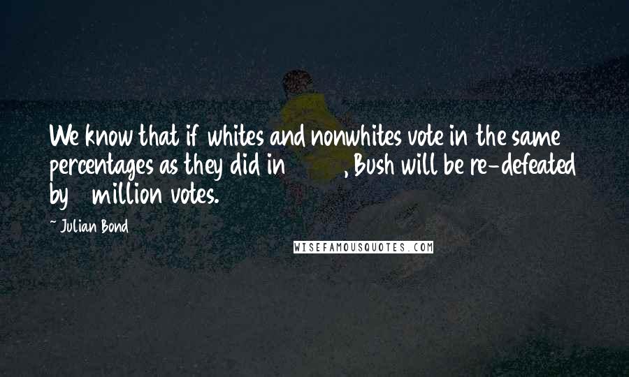 Julian Bond Quotes: We know that if whites and nonwhites vote in the same percentages as they did in 2000, Bush will be re-defeated by 3 million votes.