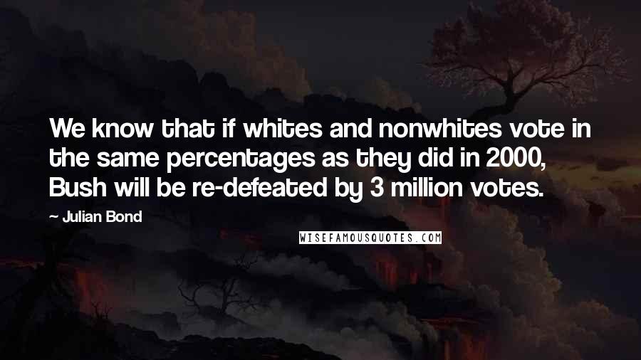 Julian Bond Quotes: We know that if whites and nonwhites vote in the same percentages as they did in 2000, Bush will be re-defeated by 3 million votes.