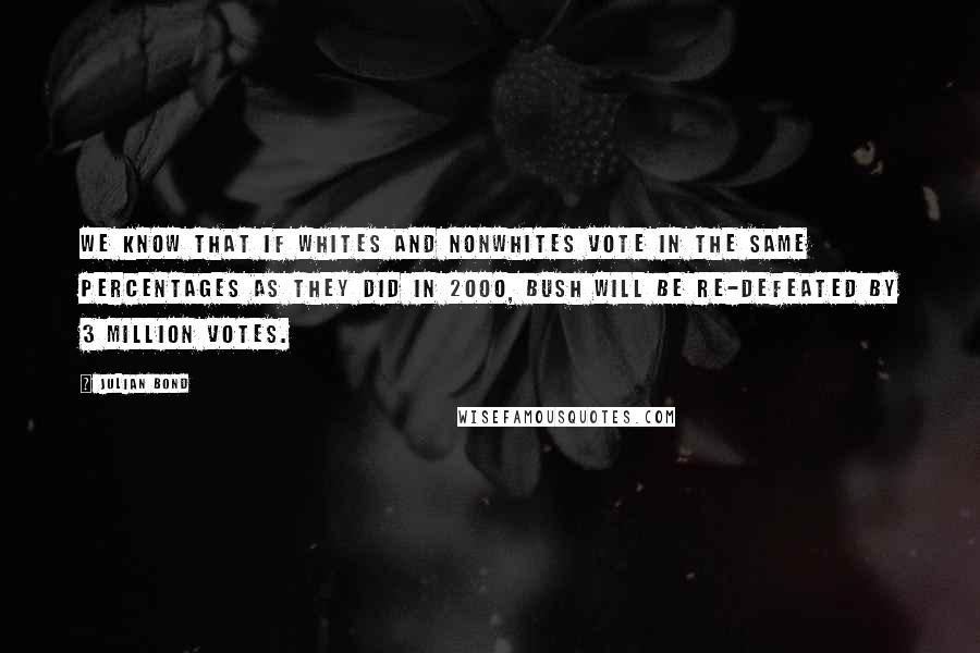 Julian Bond Quotes: We know that if whites and nonwhites vote in the same percentages as they did in 2000, Bush will be re-defeated by 3 million votes.